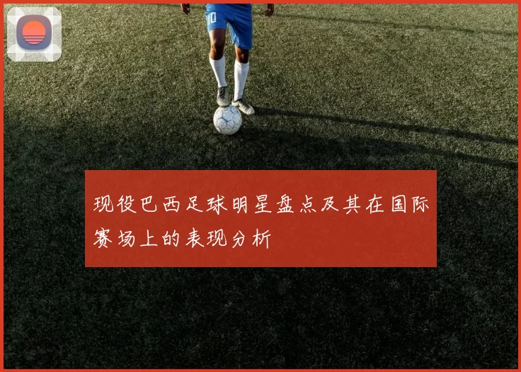 现役巴西足球明星盘点及其在国际赛场上的表现分析