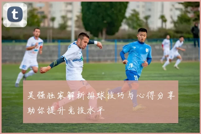吴强独家解析排球技巧与心得分享助你提升竞技水平