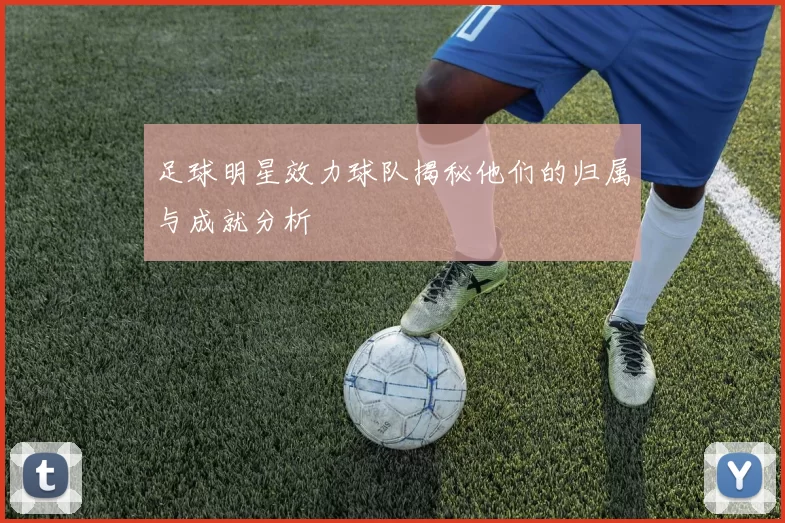 足球明星效力球队揭秘他们的归属与成就分析