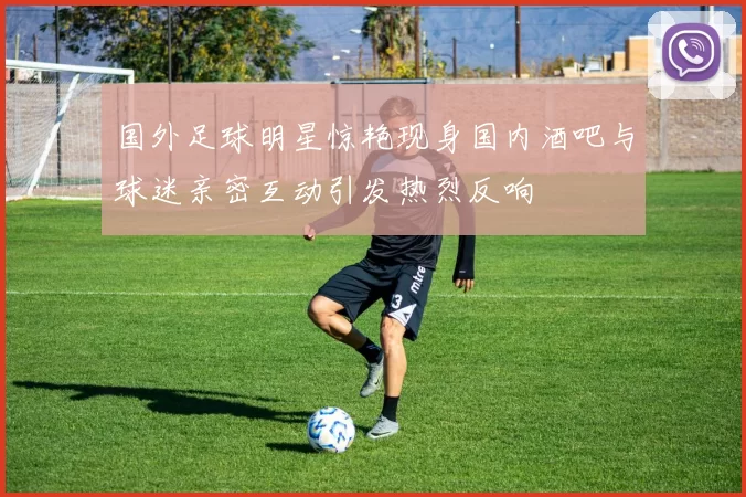 国外足球明星惊艳现身国内酒吧与球迷亲密互动引发热烈反响