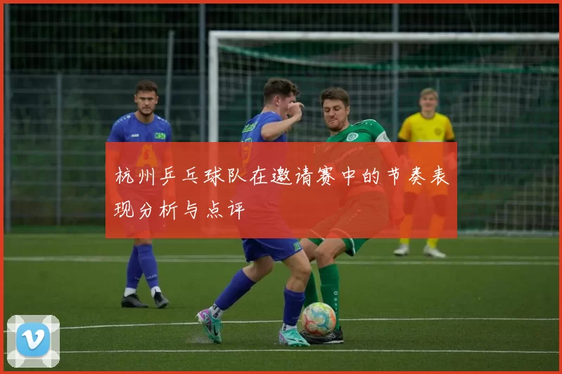 杭州乒乓球队在邀请赛中的节奏表现分析与点评