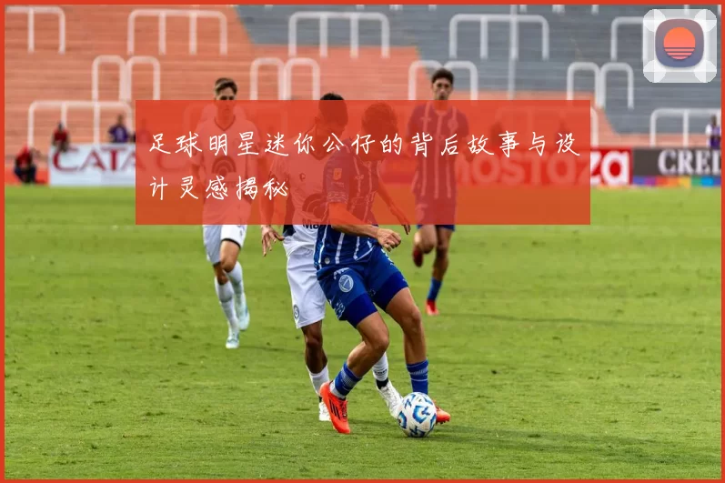 足球明星迷你公仔的背后故事与设计灵感揭秘