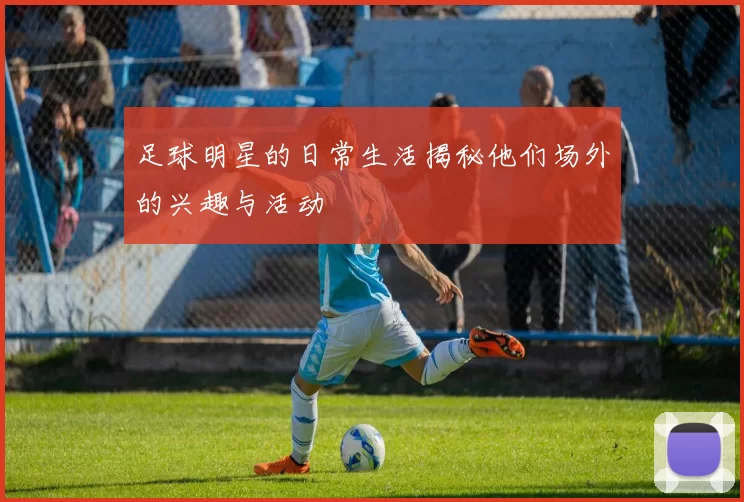 足球明星的日常生活揭秘他们场外的兴趣与活动