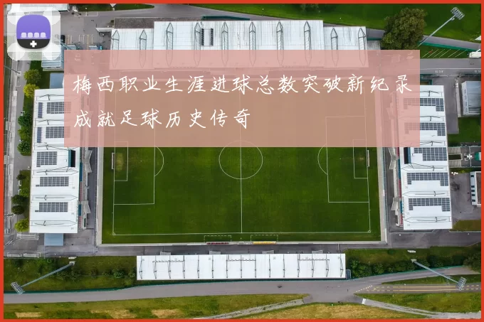 梅西职业生涯进球总数突破新纪录成就足球历史传奇
