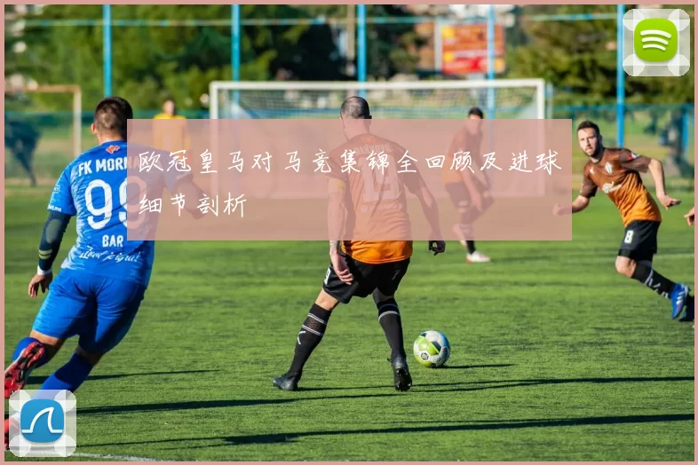 欧冠皇马对马竞集锦全回顾及进球细节剖析