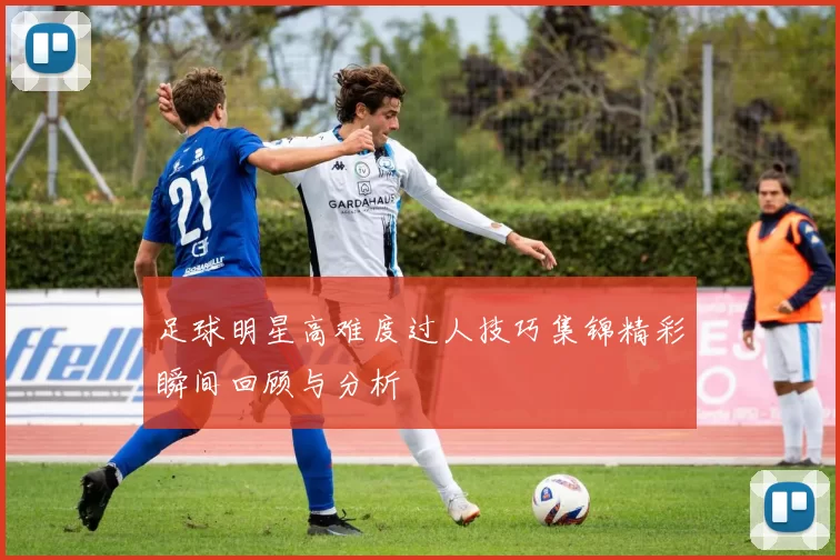 足球明星高难度过人技巧集锦精彩瞬间回顾与分析