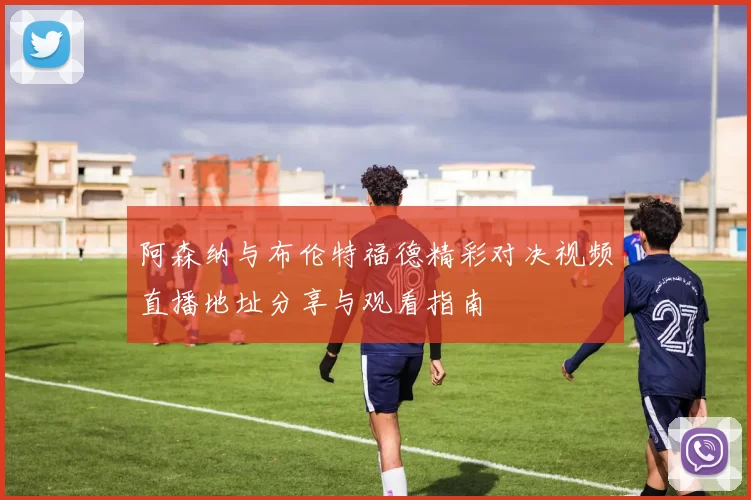 阿森纳与布伦特福德精彩对决视频直播地址分享与观看指南