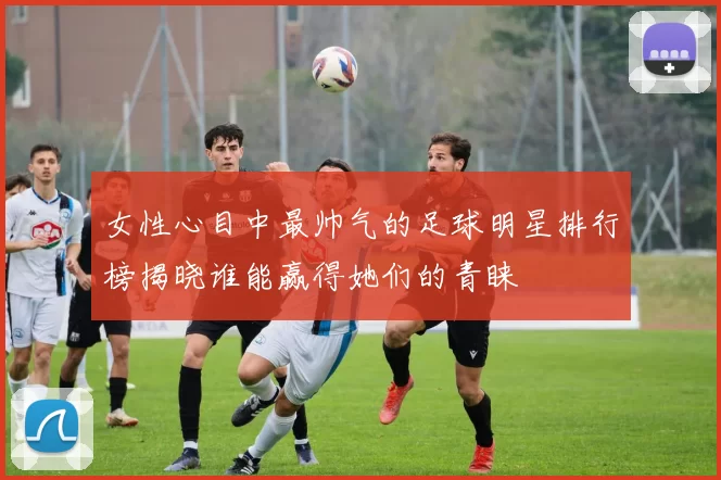 女性心目中最帅气的足球明星排行榜揭晓谁能赢得她们的青睐