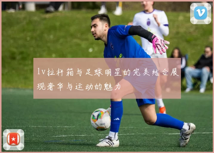 lv拉杆箱与足球明星的完美结合展现奢华与运动的魅力