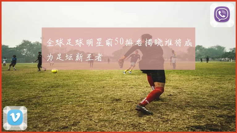 全球足球明星前50排名揭晓谁将成为足坛新王者