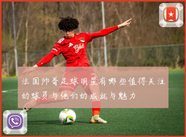 法国帅哥足球明星有哪些值得关注的球员与他们的成就与魅力