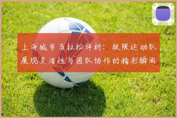 上海城市马拉松评析:极限运动队展现灵活性与团队协作的精彩瞬间