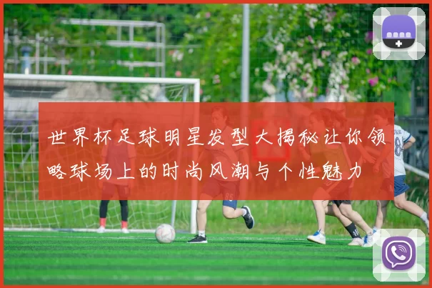 世界杯足球明星发型大揭秘让你领略球场上的时尚风潮与个性魅力