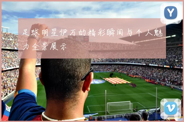 足球明星伊万的精彩瞬间与个人魅力全景展示