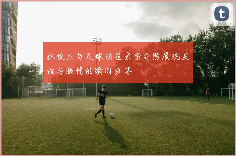 林俊杰与足球明星亲密合照展现友谊与激情的瞬间分享