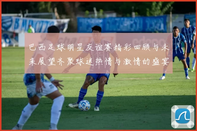 巴西足球明星友谊赛精彩回顾与未来展望齐聚球迷热情与激情的盛宴
