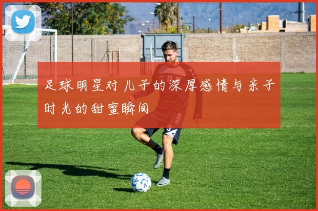 足球明星对儿子的深厚感情与亲子时光的甜蜜瞬间