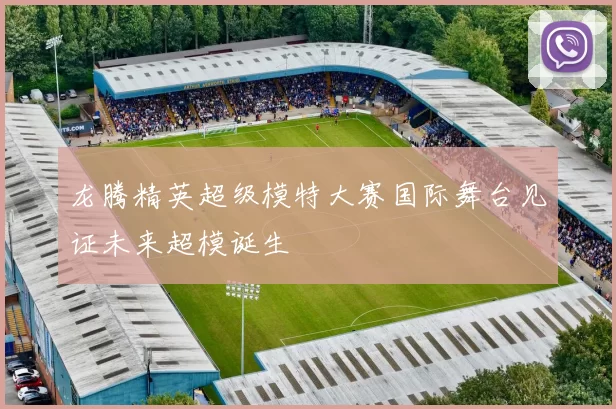 龙腾精英超级模特大赛国际舞台见证未来超模诞生