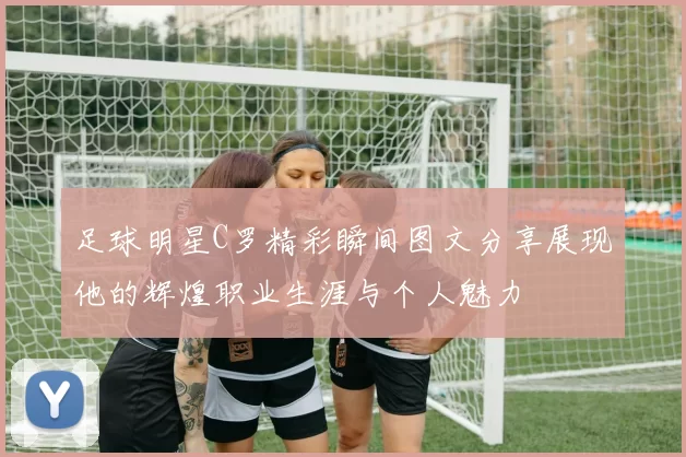 足球明星C罗精彩瞬间图文分享展现他的辉煌职业生涯与个人魅力