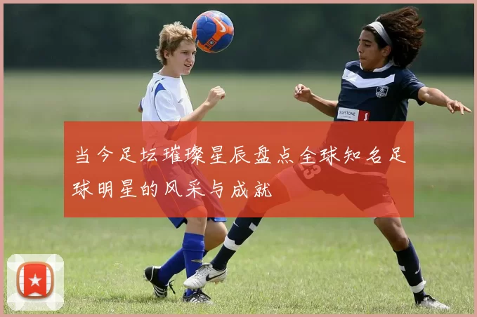 当今足坛璀璨星辰盘点全球知名足球明星的风采与成就