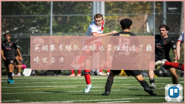 英超赛季球队进球记录谁创造了巅峰攻击力