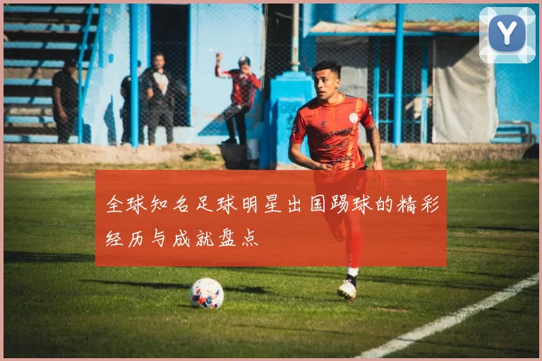 全球知名足球明星出国踢球的精彩经历与成就盘点