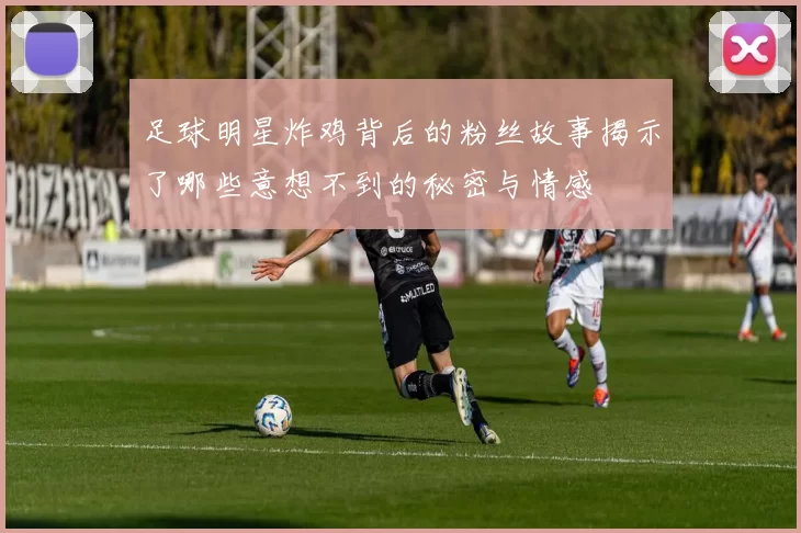 足球明星炸鸡背后的粉丝故事揭示了哪些意想不到的秘密与情感
