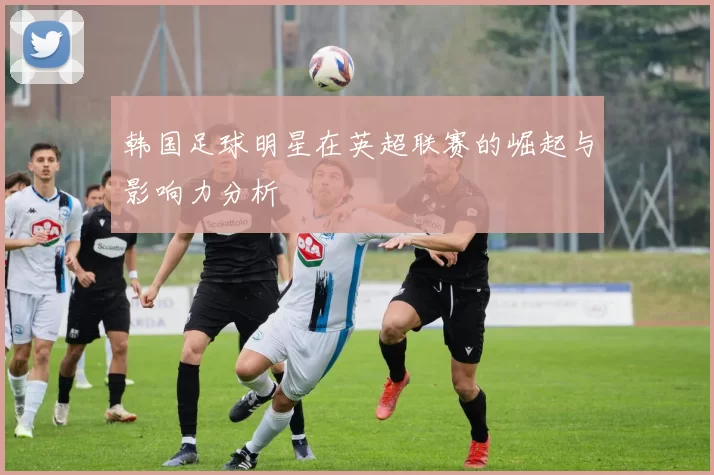 韩国足球明星在英超联赛的崛起与影响力分析
