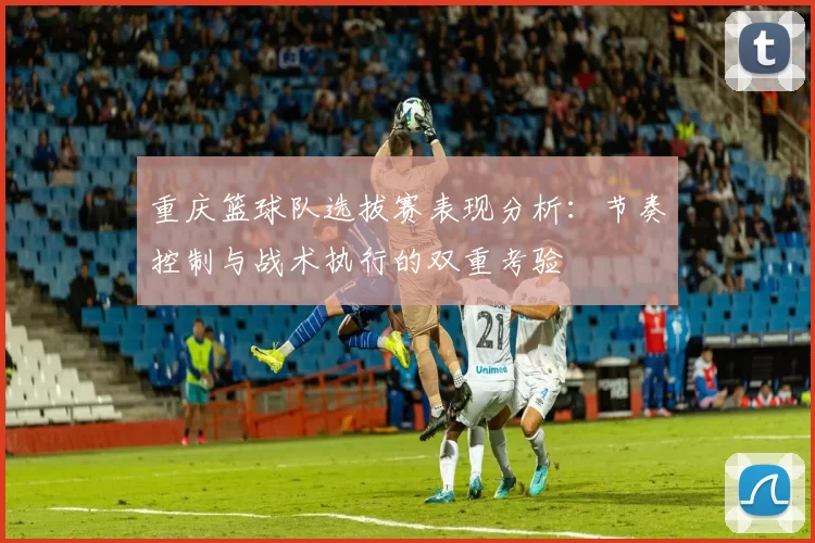 重庆篮球队选拔赛表现分析：节奏控制与战术执行的双重考验