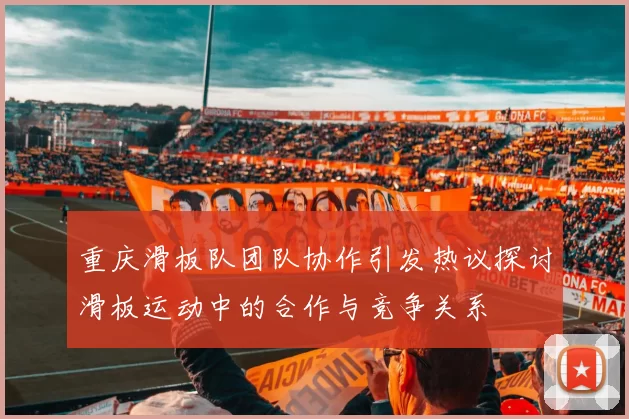 重庆滑板队团队协作引发热议探讨滑板运动中的合作与竞争关系
