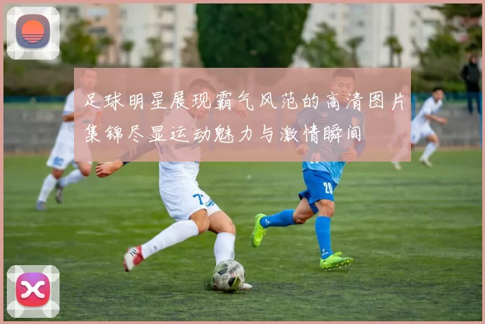 足球明星展现霸气风范的高清图片集锦尽显运动魅力与激情瞬间