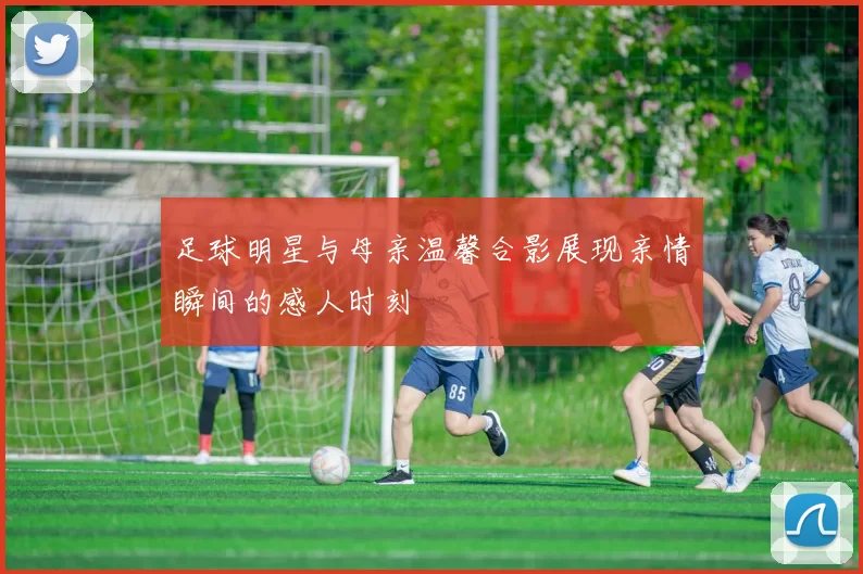 足球明星与母亲温馨合影展现亲情瞬间的感人时刻