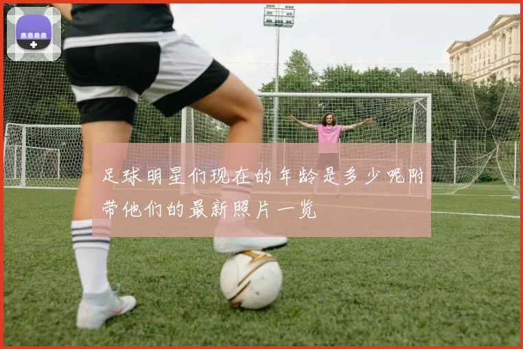 足球明星们现在的年龄是多少呢附带他们的最新照片一览