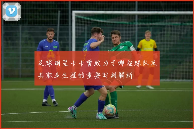 足球明星卡卡曾效力于哪些球队及其职业生涯的重要时刻解析