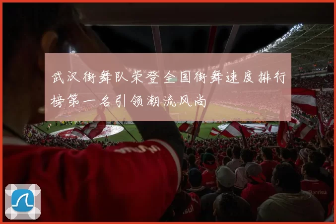 武汉街舞队荣登全国街舞速度排行榜第一名引领潮流风尚