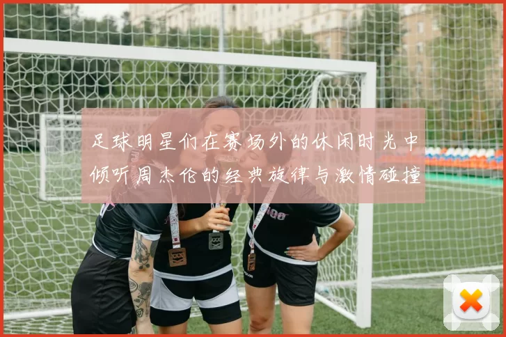 足球明星们在赛场外的休闲时光中倾听周杰伦的经典旋律与激情碰撞
