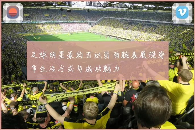 足球明星豪购百达翡丽腕表展现奢华生活方式与成功魅力