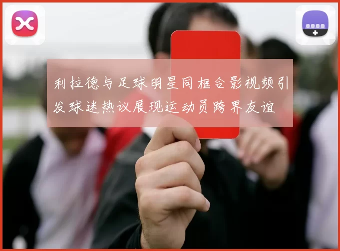 利拉德与足球明星同框合影视频引发球迷热议展现运动员跨界友谊