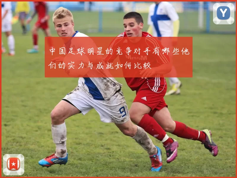 中国足球明星的竞争对手有哪些他们的实力与成就如何比较