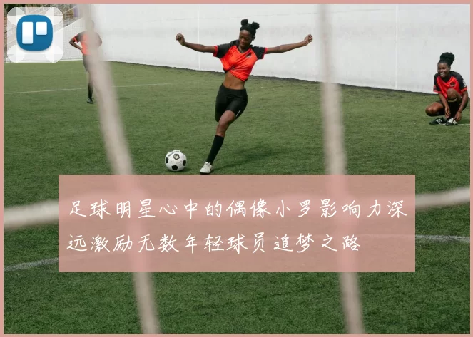 足球明星心中的偶像小罗影响力深远激励无数年轻球员追梦之路