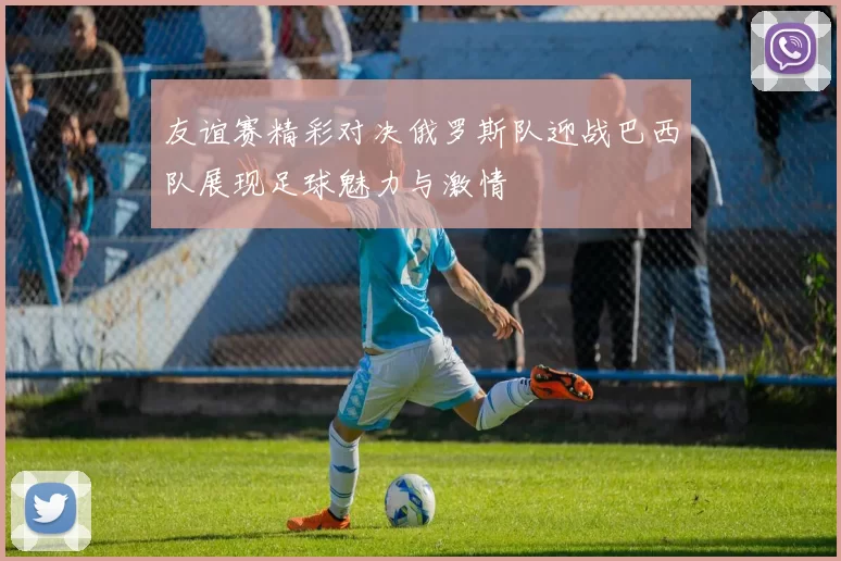 友谊赛精彩对决俄罗斯队迎战巴西队展现足球魅力与激情