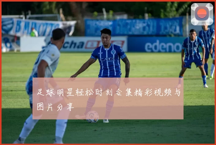 足球明星轻松时刻合集精彩视频与图片分享