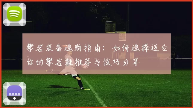 攀岩装备选购指南:如何选择适合你的攀岩鞋推荐与技巧分享