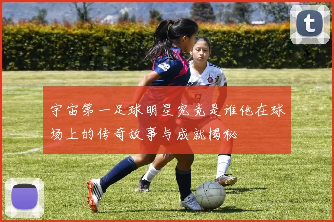 宇宙第一足球明星究竟是谁他在球场上的传奇故事与成就揭秘