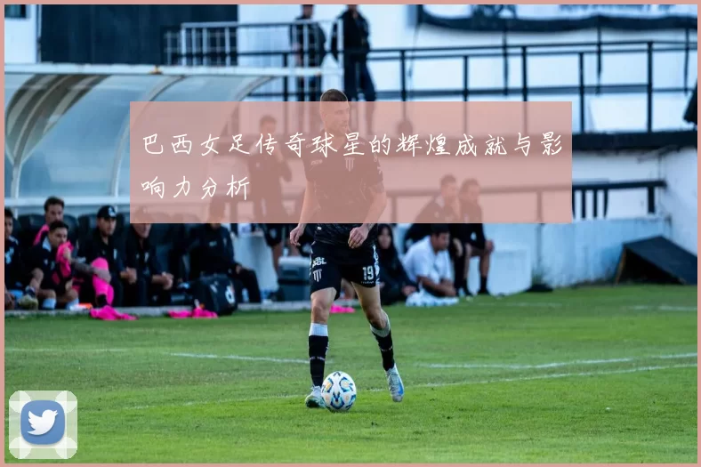 巴西女足传奇球星的辉煌成就与影响力分析