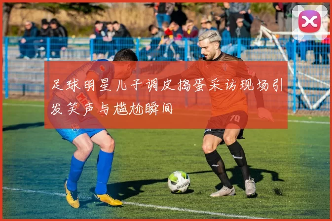 足球明星儿子调皮捣蛋采访现场引发笑声与尴尬瞬间