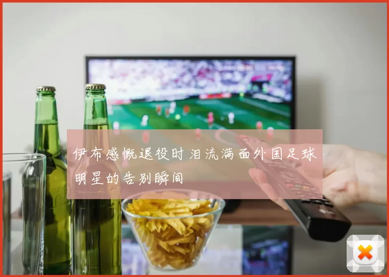 伊布感慨退役时泪流满面外国足球明星的告别瞬间