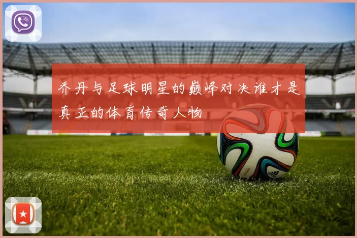 乔丹与足球明星的巅峰对决谁才是真正的体育传奇人物