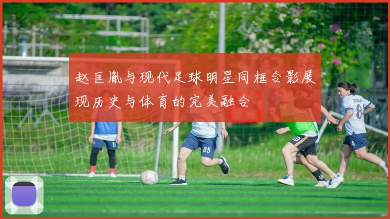 赵匡胤与现代足球明星同框合影展现历史与体育的完美融合
