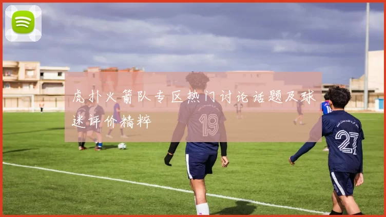 虎扑火箭队专区热门讨论话题及球迷评价精粹